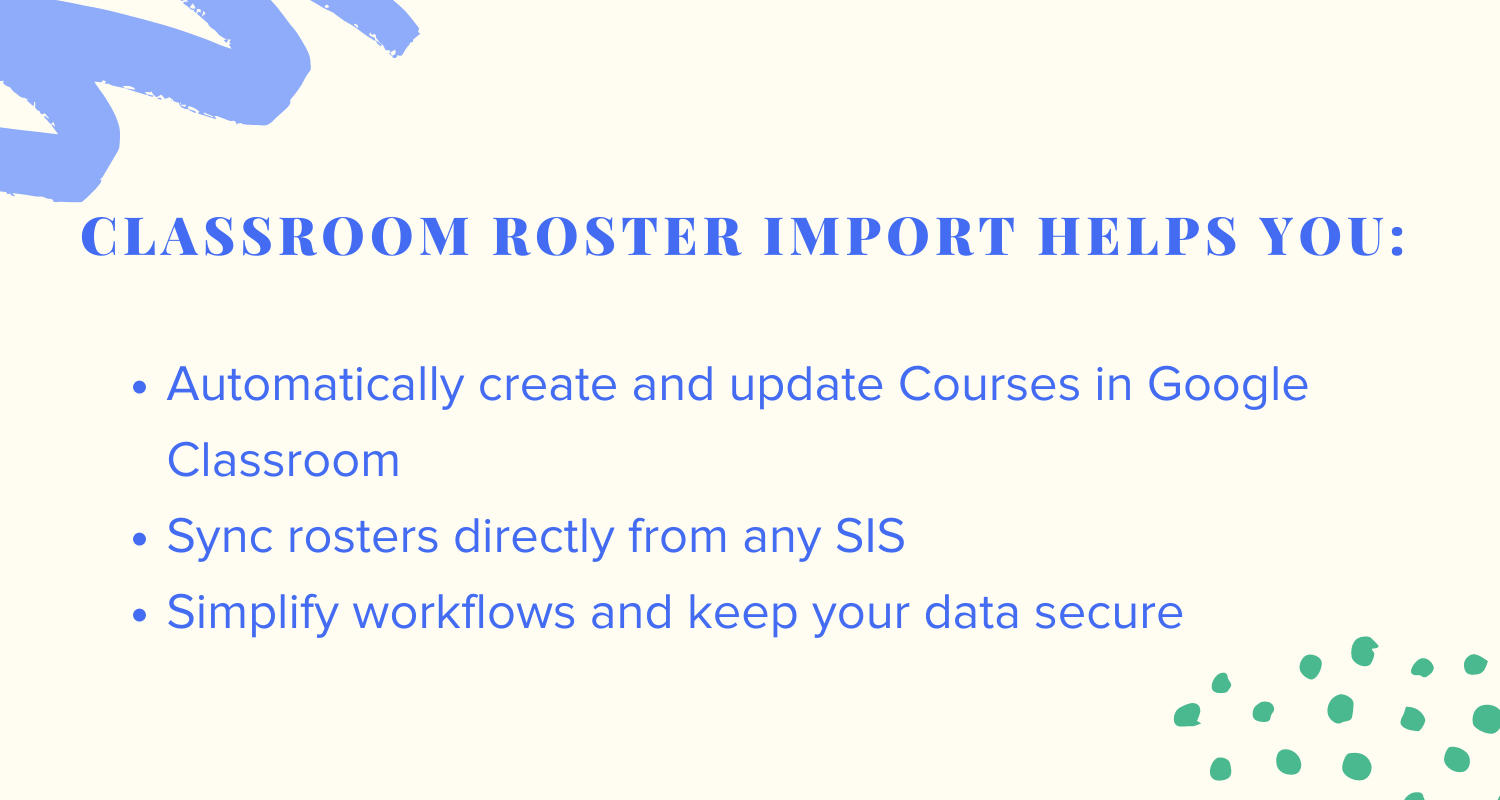 Classroom roster import helps you: 1. Automatically create and update Courses in Google Classroom 2. Sync rosters directly from any SIS 3. Simplify workflows and keep your data secure