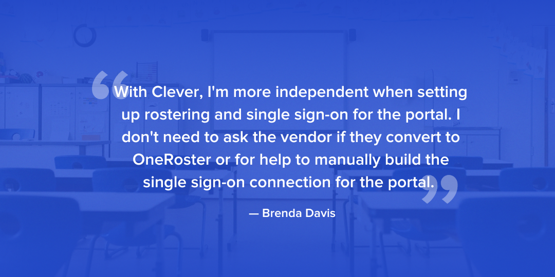 With Clever, I'm more independent when setting up rostering and single sign-on for the portal. I don't need to ask the vendor if they convert to OneRoster or for help to manually build the single sign-on connection for the portal.  - Brenda Davis