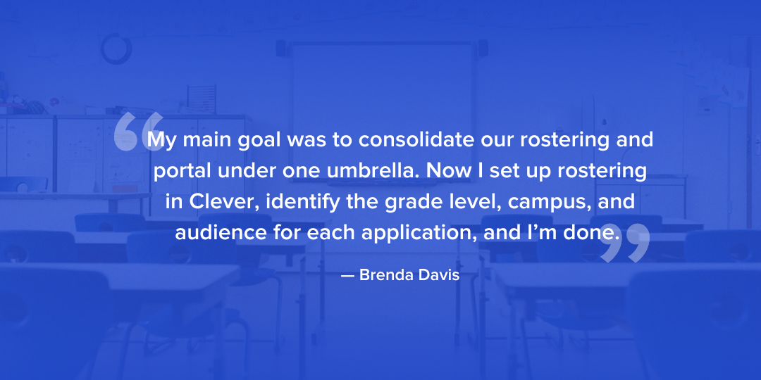 My main goal was to consolidate our rostering and portal under one umbrella. Now I set up rostering in Clever, identify the grade level, campus, and audience for each application, and I’m done. - Brenda Davis